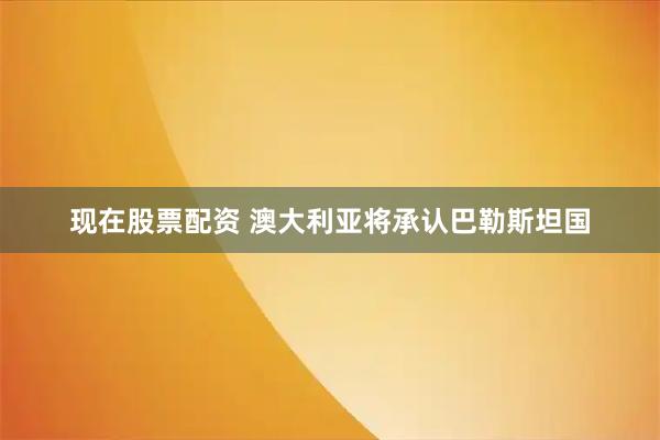 现在股票配资 澳大利亚将承认巴勒斯坦国