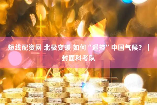 短线配资网 北极变暖 如何“遥控”中国气候？｜封面科考队