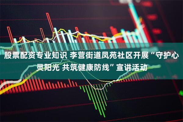 股票配资专业知识 李营街道凤苑社区开展“守护心灵阳光 共筑健康防线”宣讲活动