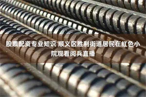 股票配资专业知识 顺义区胜利街道居民在红色小院观看阅兵直播