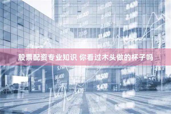 股票配资专业知识 你看过木头做的杯子吗