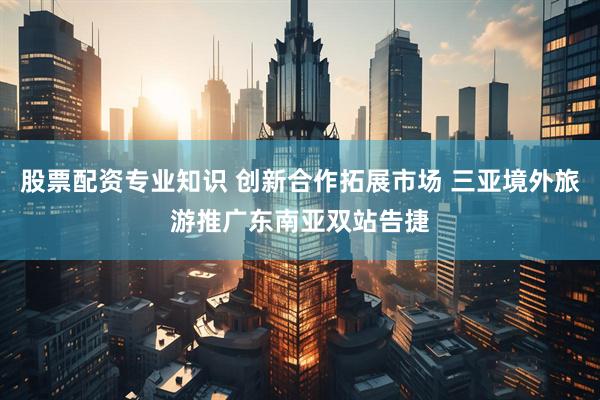 股票配资专业知识 创新合作拓展市场 三亚境外旅游推广东南亚双站告捷