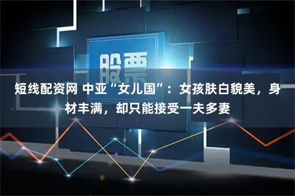 短线配资网 中亚“女儿国”：女孩肤白貌美，身材丰满，却只能接受一夫多妻