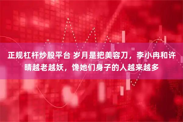 正规杠杆炒股平台 岁月是把美容刀，李小冉和许晴越老越妖，馋她们身子的人越来越多