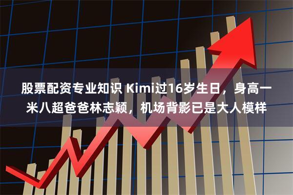 股票配资专业知识 Kimi过16岁生日，身高一米八超爸爸林志颖，机场背影已是大人模样