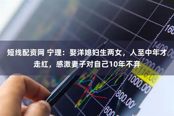 短线配资网 宁理：娶洋媳妇生两女，人至中年才走红，感激妻子对自己10年不弃