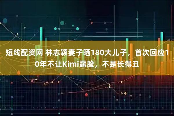 短线配资网 林志颖妻子晒180大儿子，首次回应10年不让Kimi露脸，不是长得丑